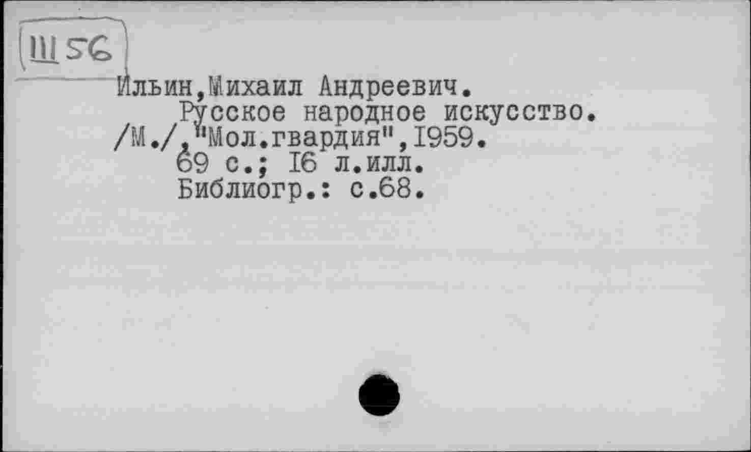 ﻿ильин,Михаил Андреевич.
Русское народное искусство. /М./,"Moл.гвардия",1959.
69 с.; 16 л.илл.
Библиогр.: с.68.